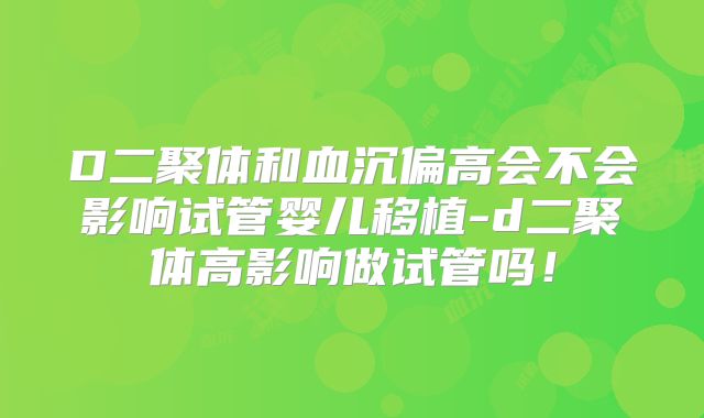 D二聚体和血沉偏高会不会影响试管婴儿移植-d二聚体高影响做试管吗!