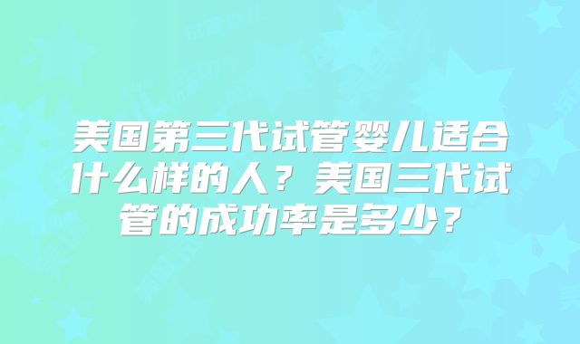 美国第三代试管婴儿适合什么样的人?美国三代试管的成功率是多少?