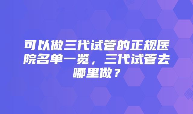 可以做三代试管的正规医院名单一览，三代试管去哪里做？