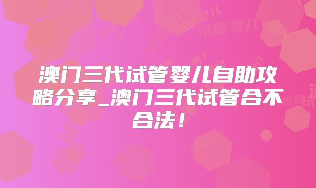 澳门三代试管婴儿自助攻略分享_澳门三代试管合不合法!