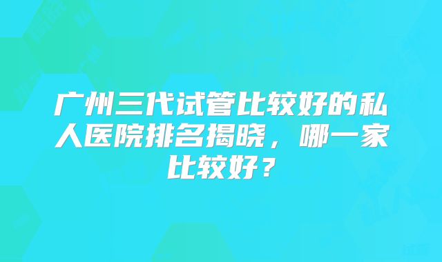 广州三代试管比较好的私人医院排名揭晓，哪一家比较好？