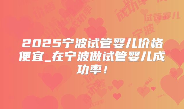 2025宁波试管婴儿价格便宜_在宁波做试管婴儿成功率！