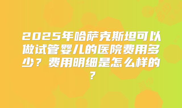 2025年哈萨克斯坦可以做试管婴儿的医院费用多少？费用明细是怎么样的？