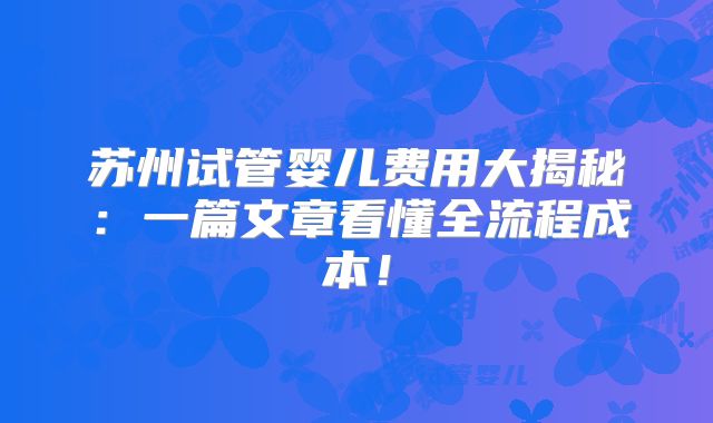 苏州试管婴儿费用大揭秘：一篇文章看懂全流程成本！