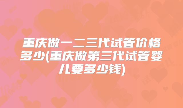 重庆做一二三代试管价格多少(重庆做第三代试管婴儿要多少钱)