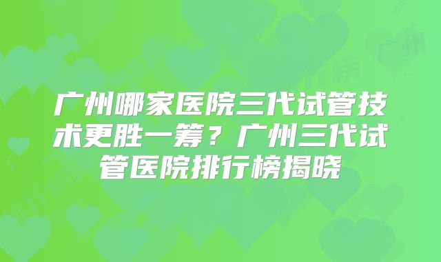 广州哪家医院三代试管技术更胜一筹?广州三代试管医院排行榜揭晓