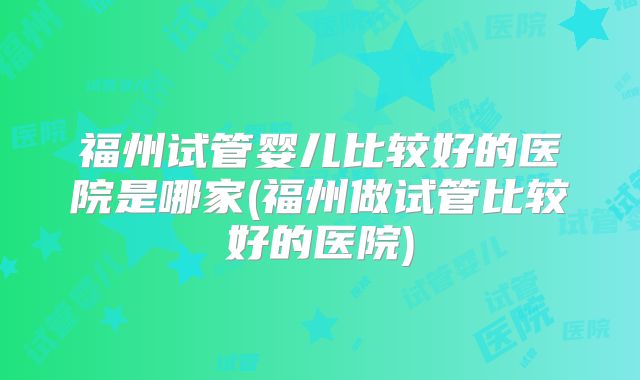 福州试管婴儿比较好的医院是哪家(福州做试管比较好的医院)