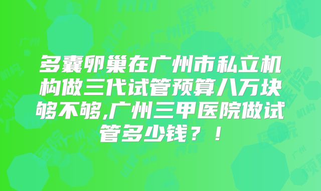 多囊卵巢在广州市私立机构做三代试管预算八万块够不够,广州三甲医院做试管多少钱?!