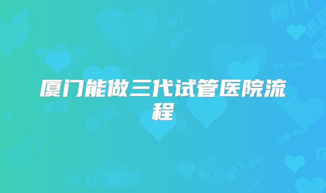 厦门能做三代试管医院流程