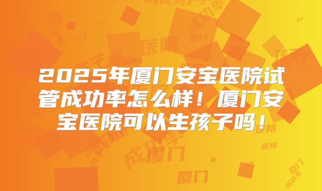 2025年厦门安宝医院试管成功率怎么样！厦门安宝医院可以生孩子吗！
