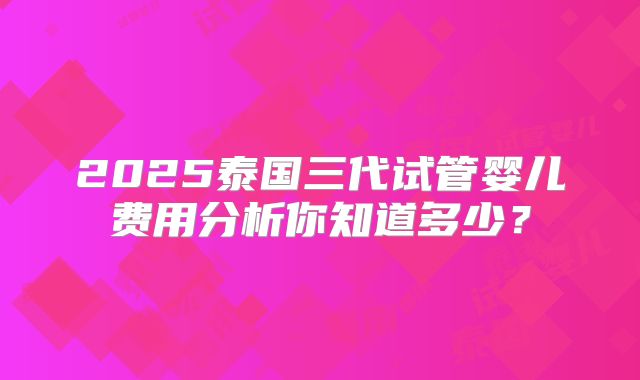 2025泰国三代试管婴儿费用分析你知道多少?