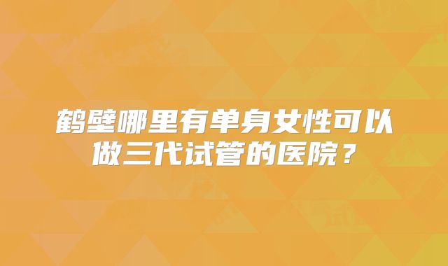 鹤壁哪里有单身女性可以做三代试管的医院?
