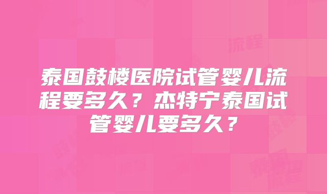 泰国鼓楼医院试管婴儿流程要多久?杰特宁泰国试管婴儿要多久?