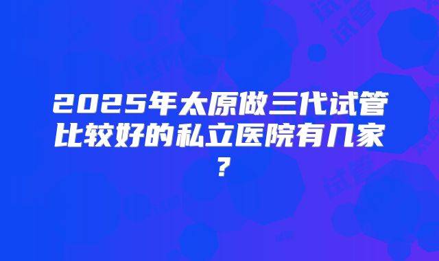 2025年太原做三代试管比较好的私立医院有几家?