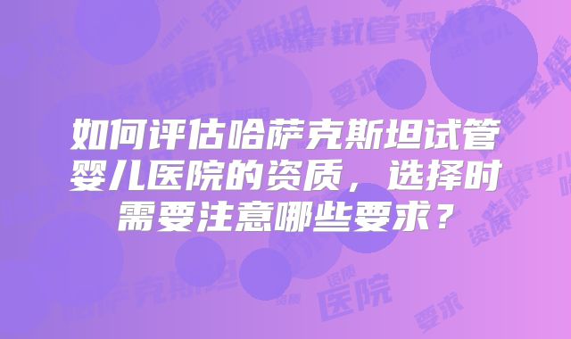 如何评估哈萨克斯坦试管婴儿医院的资质,选择时需要注意哪些要求?