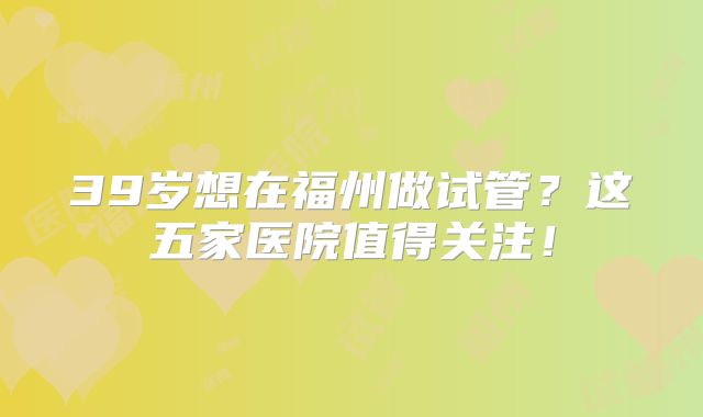 39岁想在福州做试管?这五家医院值得关注!