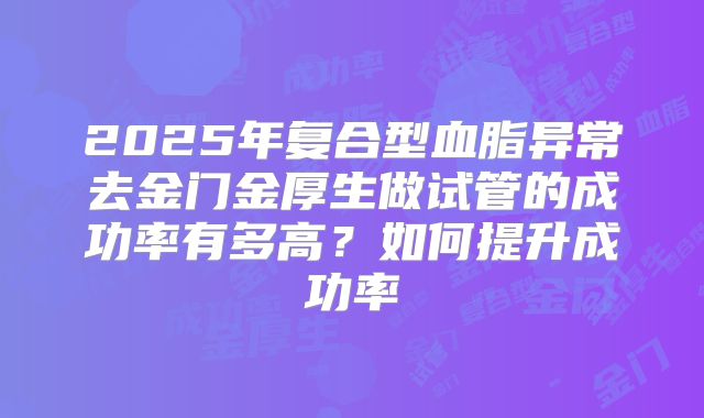 2025年复合型血脂异常去金门金厚生做试管的成功率有多高？如何提升成功率
