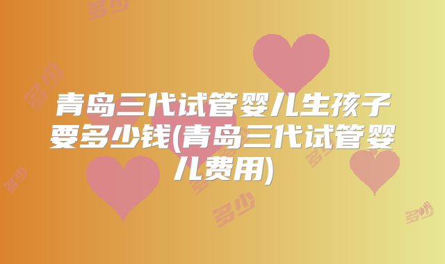 青岛三代试管婴儿生孩子要多少钱(青岛三代试管婴儿费用)