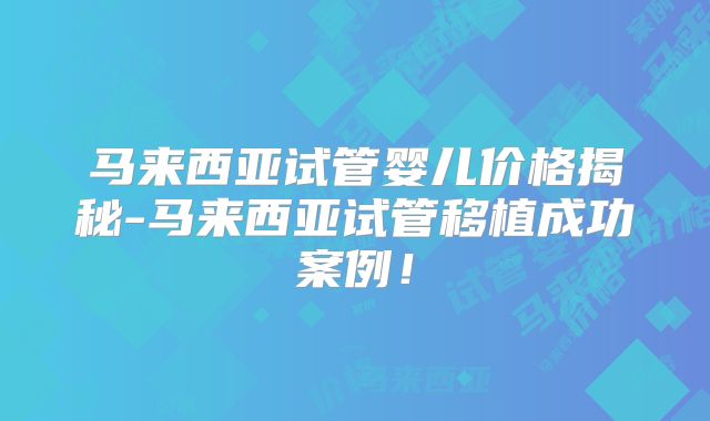 马来西亚试管婴儿价格揭秘-马来西亚试管移植成功案例！