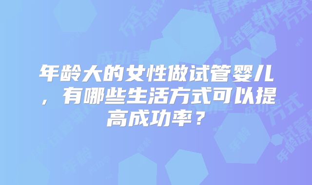 年龄大的女性做试管婴儿，有哪些生活方式可以提高成功率？