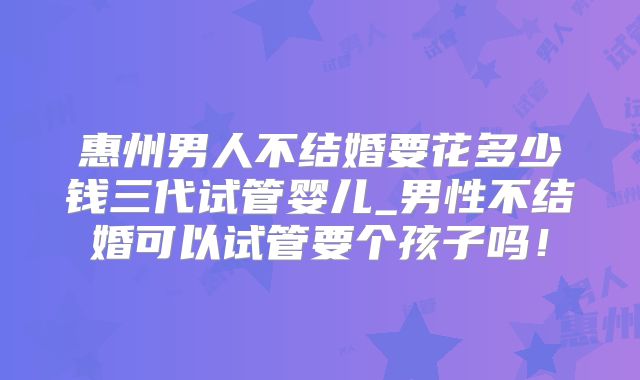 惠州男人不结婚要花多少钱三代试管婴儿_男性不结婚可以试管要个孩子吗!