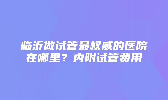 临沂做试管最权威的医院在哪里?内附试管费用