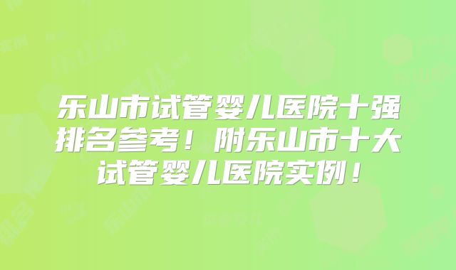 乐山市试管婴儿医院十强排名参考！附乐山市十大试管婴儿医院实例！