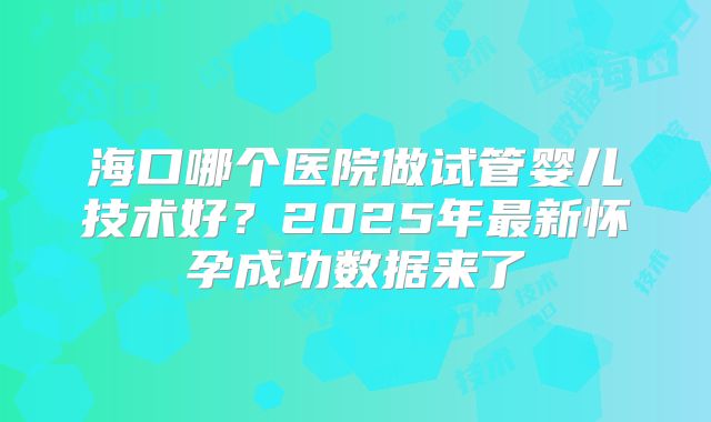 海口哪个医院做试管婴儿技术好？2025年最新怀孕成功数据来了