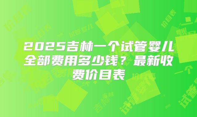 2025吉林一个试管婴儿全部费用多少钱?最新收费价目表