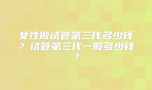 女性做试管第三代多少钱?试管第三代一般多少钱?