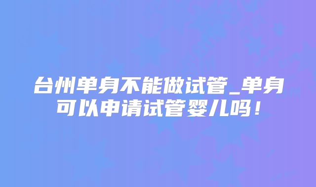 台州单身不能做试管_单身可以申请试管婴儿吗!