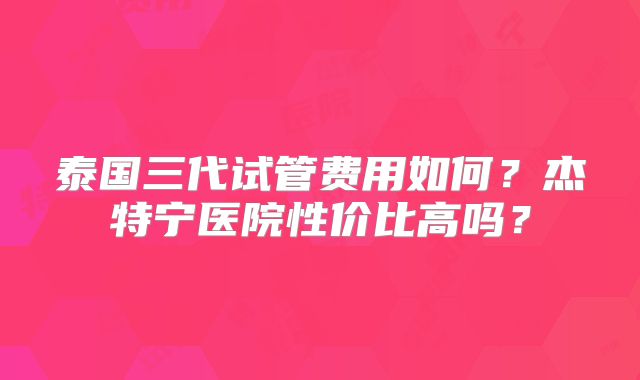 泰国三代试管费用如何?杰特宁医院性价比高吗?