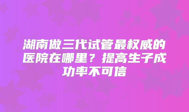 湖南做三代试管最权威的医院在哪里？提高生子成功率不可信