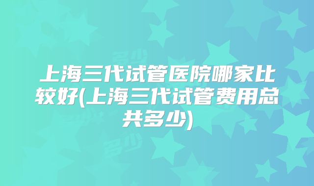 上海三代试管医院哪家比较好(上海三代试管费用总共多少)