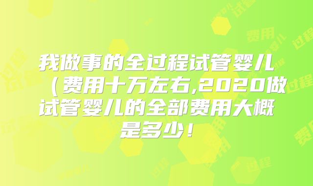 我做事的全过程试管婴儿（费用十万左右,2020做试管婴儿的全部费用大概是多少！