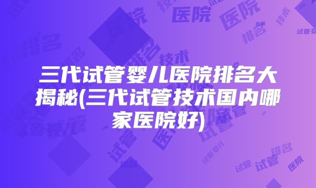 三代试管婴儿医院排名大揭秘(三代试管技术国内哪家医院好)