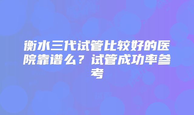 衡水三代试管比较好的医院靠谱么?试管成功率参考