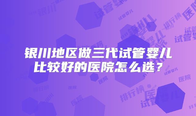 银川地区做三代试管婴儿比较好的医院怎么选？