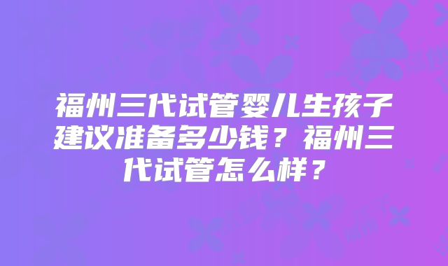 福州三代试管婴儿生孩子建议准备多少钱?福州三代试管怎么样?