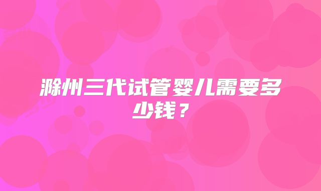 滁州三代试管婴儿需要多少钱?