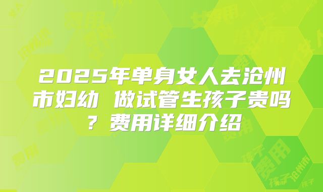 2025年单身女人去沧州市妇幼 做试管生孩子贵吗？费用详细介绍
