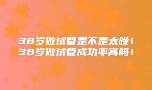 38岁做试管是不是太晚！38岁做试管成功率高吗！
