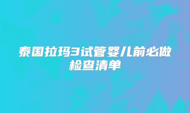 泰国拉玛3试管婴儿前必做检查清单