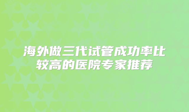 海外做三代试管成功率比较高的医院专家推荐