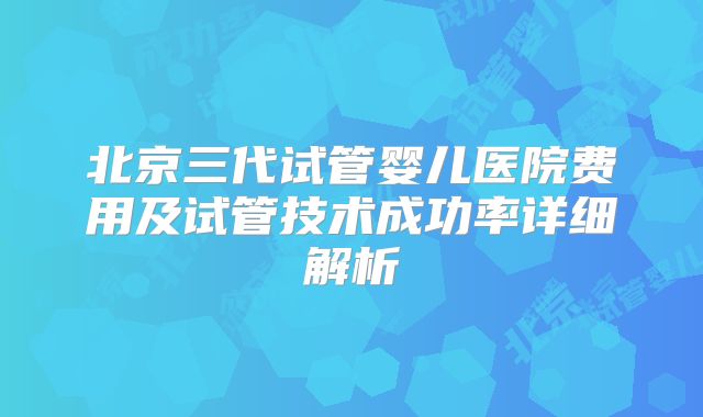 北京三代试管婴儿医院费用及试管技术成功率详细解析