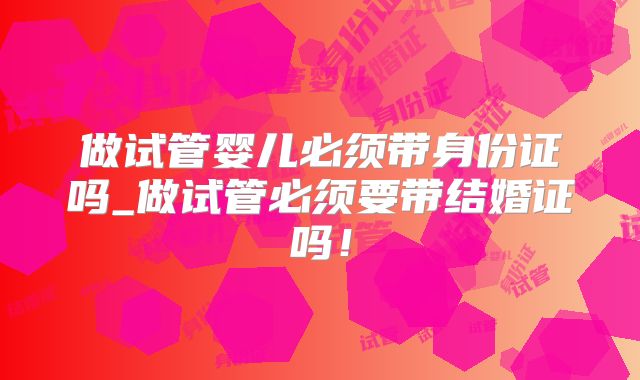 做试管婴儿必须带身份证吗_做试管必须要带结婚证吗！