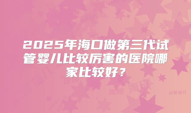 2025年海口做第三代试管婴儿比较厉害的医院哪家比较好?