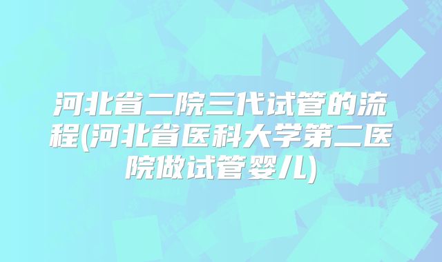 河北省二院三代试管的流程(河北省医科大学第二医院做试管婴儿)