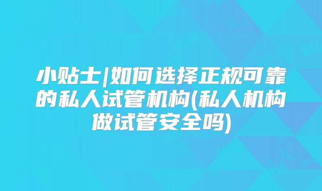小贴士|如何选择正规可靠的私人试管机构(私人机构做试管安全吗)