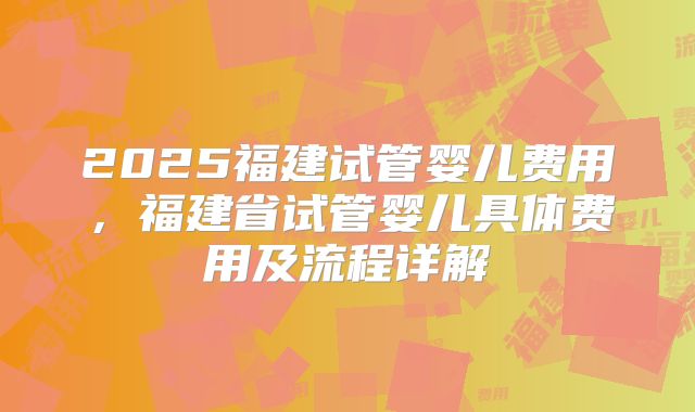 2025福建试管婴儿费用，福建省试管婴儿具体费用及流程详解